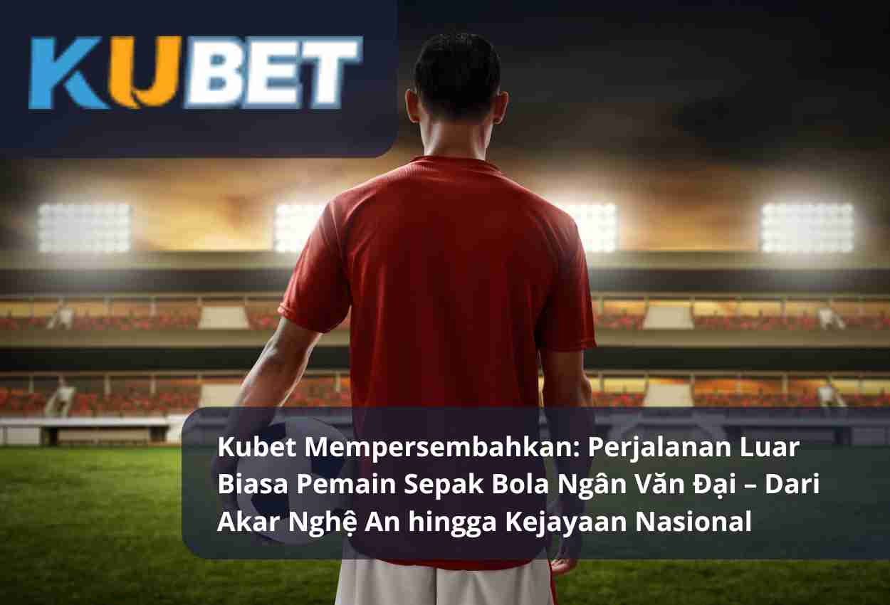 Kubet Mempersembahkan: Perjalanan Luar Biasa Pemain Sepak Bola Ngân Văn Đại – Dari Akar Nghệ An hingga Kejayaan Nasional